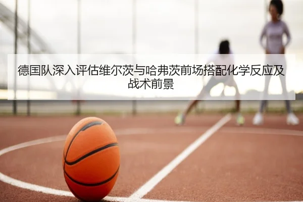 德国队深入评估维尔茨与哈弗茨前场搭配化学反应及战术前景