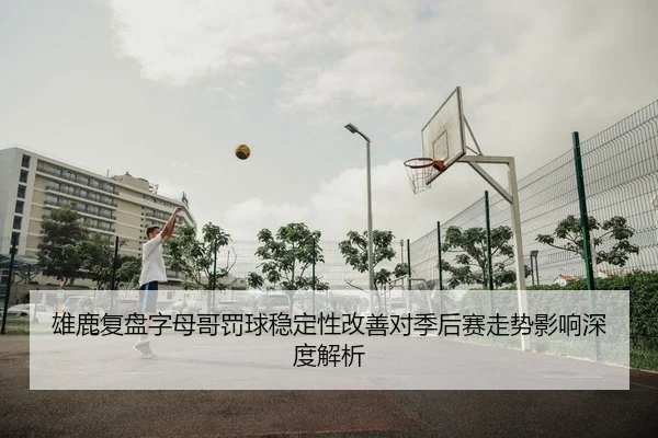 雄鹿复盘字母哥罚球稳定性改善对季后赛走势影响深度解析